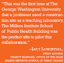 quote:"This was the first time at The George Washington University that a professor used a construction site as a teaching laboratory. The Milken Institute School of Public Health Building was the perfect site to pilot this collaboration." –Lucy Lowenthal, study advisor project manager, office of the dean, Milken Institute School of Public Health