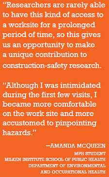quote: "Researchers are rarely able to have this kind of access to a worksite for a prolonged period of time, so this gives us an opportunity to make a unique contribution to construction-safety research. Project Principal Investigator Dr. Melissa Perry, Site Superintendent Mike Whitmore, and Student Researcher Amanda McQueen at the construction site. "Although I was intimidated during the first few visits, I became more comfortable on the work site and more accustomed to pinpointing hazards." –Amanda McQueen mph student milken institute school of public health department of environmental and occupational health