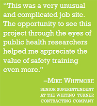 quote: "This was a very unusual and complicated job site. The opportunity to see this project through the eyes of public health researchers helped me appreciate the valuse of safety training even more." - Mike Whitmore (Senior superintendent at the whiting-turner contracting company)