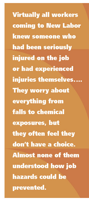 Virtually all workers coming to New Labor knew someone who had been seriously injured on the job or had experienced injuries themselves.  They worry about everything from falls to chemical exposures, but they often feel they don’t have a choice. Almost none of them understood how job hazards could be prevented.