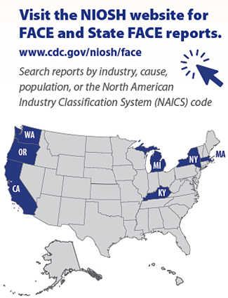 Visit the NIOSH website for
FACE and State FACE reports.
www.cdc.gov/niosh/face
Search reports by industry, cause,
population, or the North American
Industry Classification System (NAICS) code. NIOSH face and state FACE reports published from Michigan, Washington, Oregon, California, New York, Massachusetts and Kentucky
